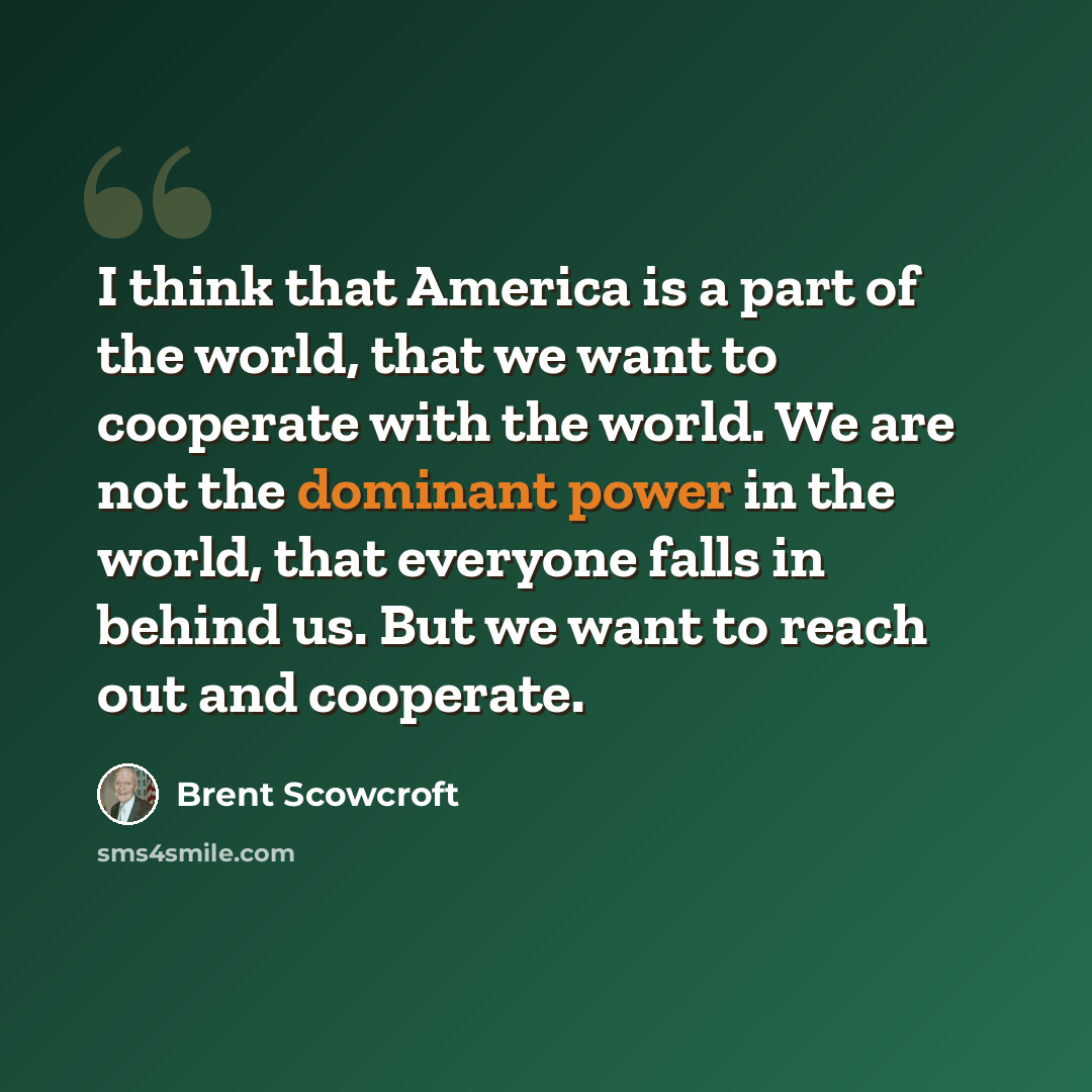 “I think that America is a part of the world, that we want to cooperate with the world. We are not the dominant power in the world, that everyone falls in behind us. But we want to reach out and cooperate.” quote by Brent Scowcroft