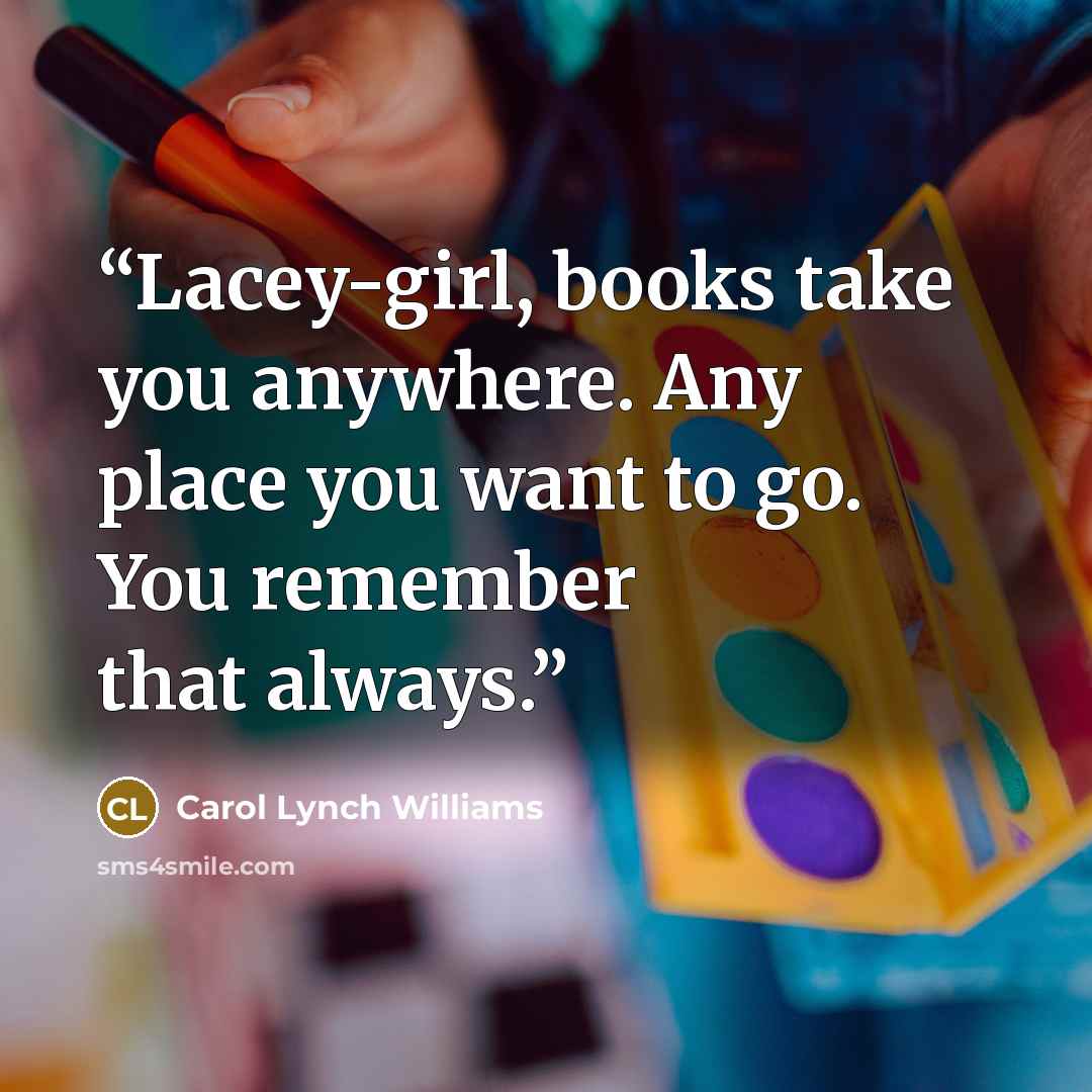 “Lacey-girl, books take you anywhere. Any place you want to go. You remember that always.” quote by Carol Lynch Williams