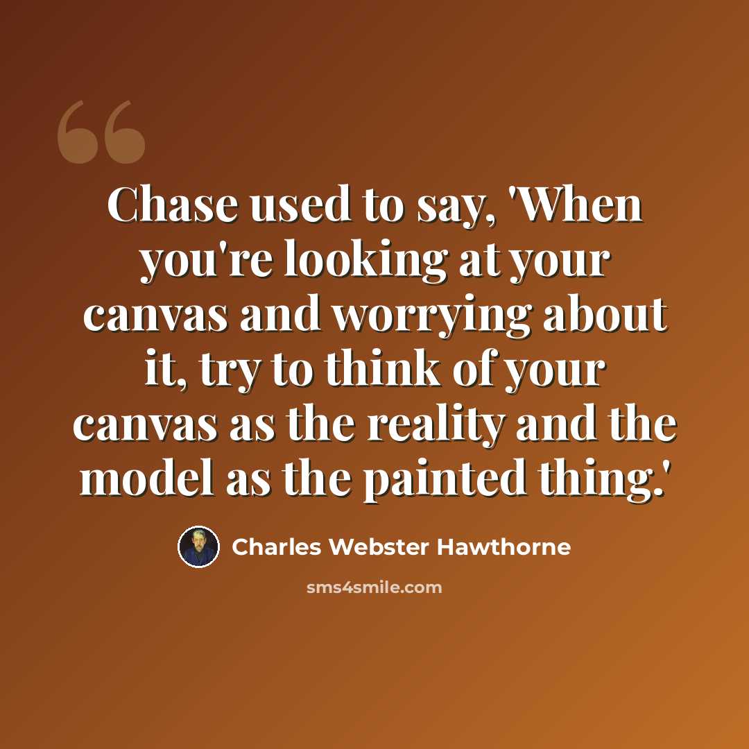 “Chase used to say, 'When you're looking at your canvas and worrying about it, try to think of your canvas as the reality and the model as the painted thing.'” quote by Charles Webster Hawthorne