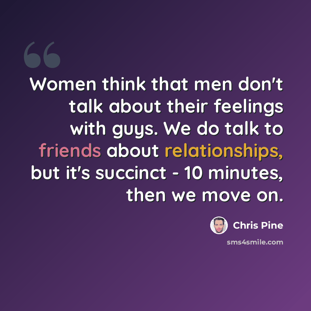 “Women think that men don't talk about their feelings with guys. We do talk to friends about relationships, but it's succinct - 10 minutes, then we move on.” quote by Chris Pine