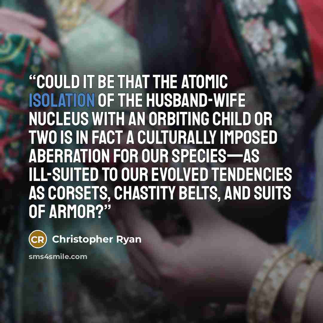 “Could it be that the atomic isolation of the husband-wife nucleus with an orbiting child or two is in fact a culturally imposed aberration for our species—as ill-suited to our evolved tendencies as corsets, chastity belts, and suits of armor?” quote by Christopher Ryan