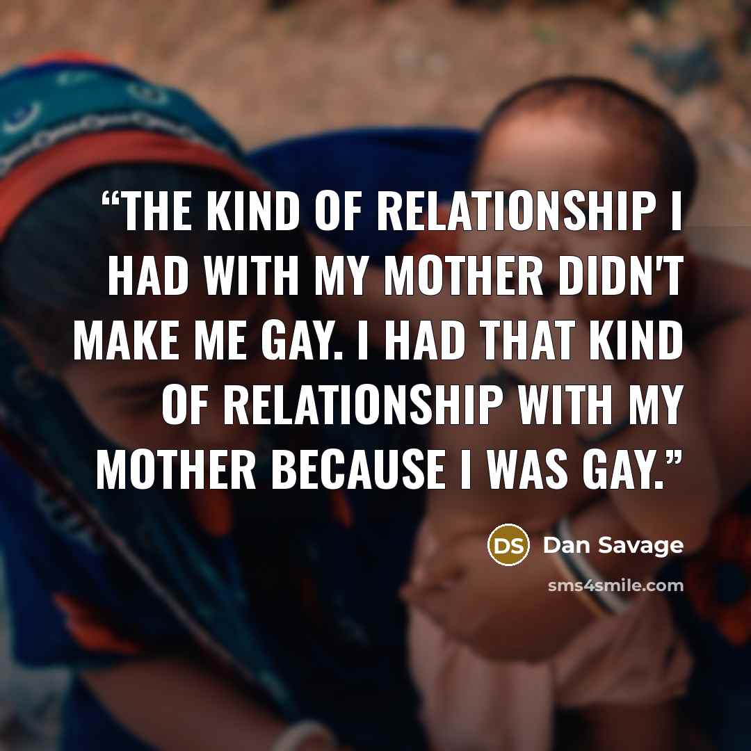 “The kind of relationship I had with my mother didn't make me gay. I had that kind of relationship with my mother because I was gay.” quote by Dan Savage