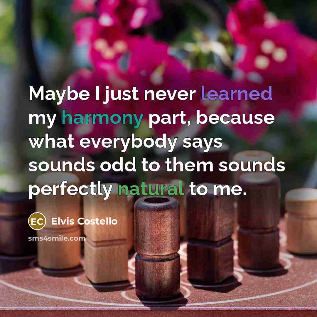 “Maybe I just never learned my harmony part, because what everybody says sounds odd to them sounds perfectly natural to me.” quote by Elvis Costello