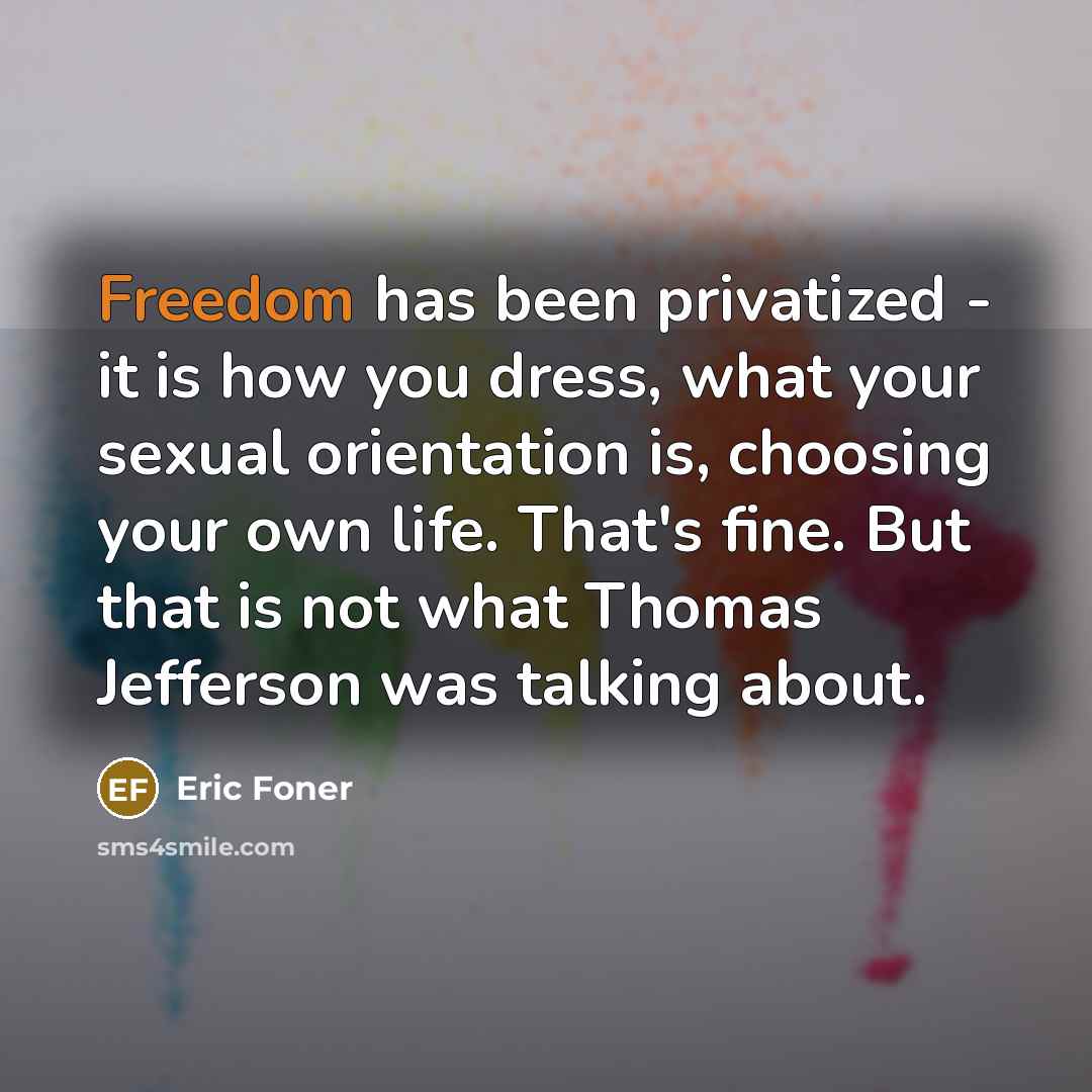 “Freedom has been privatized - it is how you dress, what your sexual orientation is, choosing your own life. That's fine. But that is not what Thomas Jefferson was talking about.” quote by Eric Foner