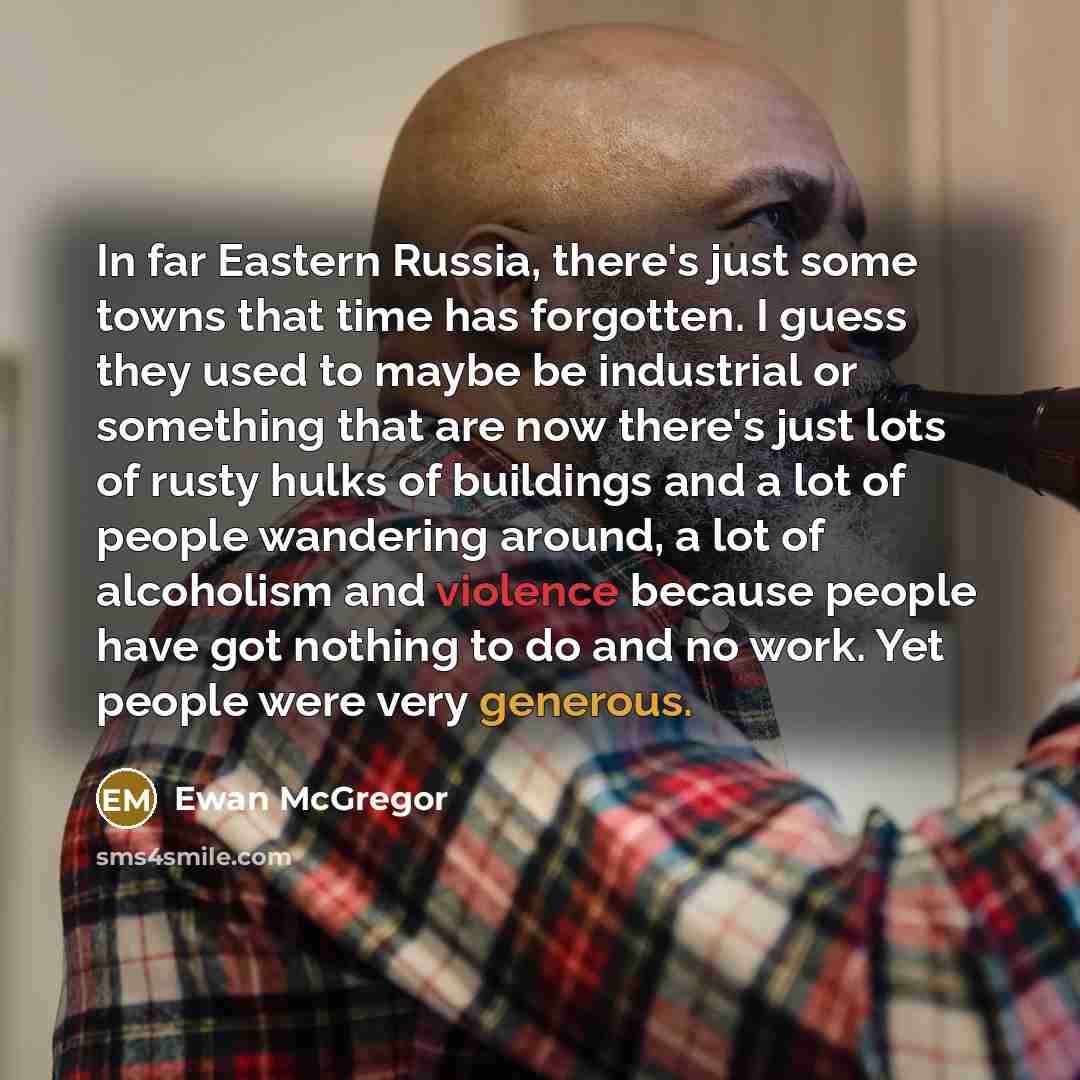 “In far Eastern Russia, there's just some towns that time has forgotten. I guess they used to maybe be industrial or something that are now there's just lots of rusty hulks of buildings and a lot of people wandering around, a lot of alcoholism and violence because people have got nothing to do and…” quote by Ewan McGregor