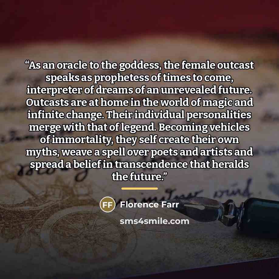“As an oracle to the goddess, the female outcast speaks as prophetess of times to come, interpreter of dreams of an unrevealed future. Outcasts are at home in the world of magic and infinite change. Their individual personalities merge with that of legend. Becoming vehicles of immortality, they…” quote by Florence Farr