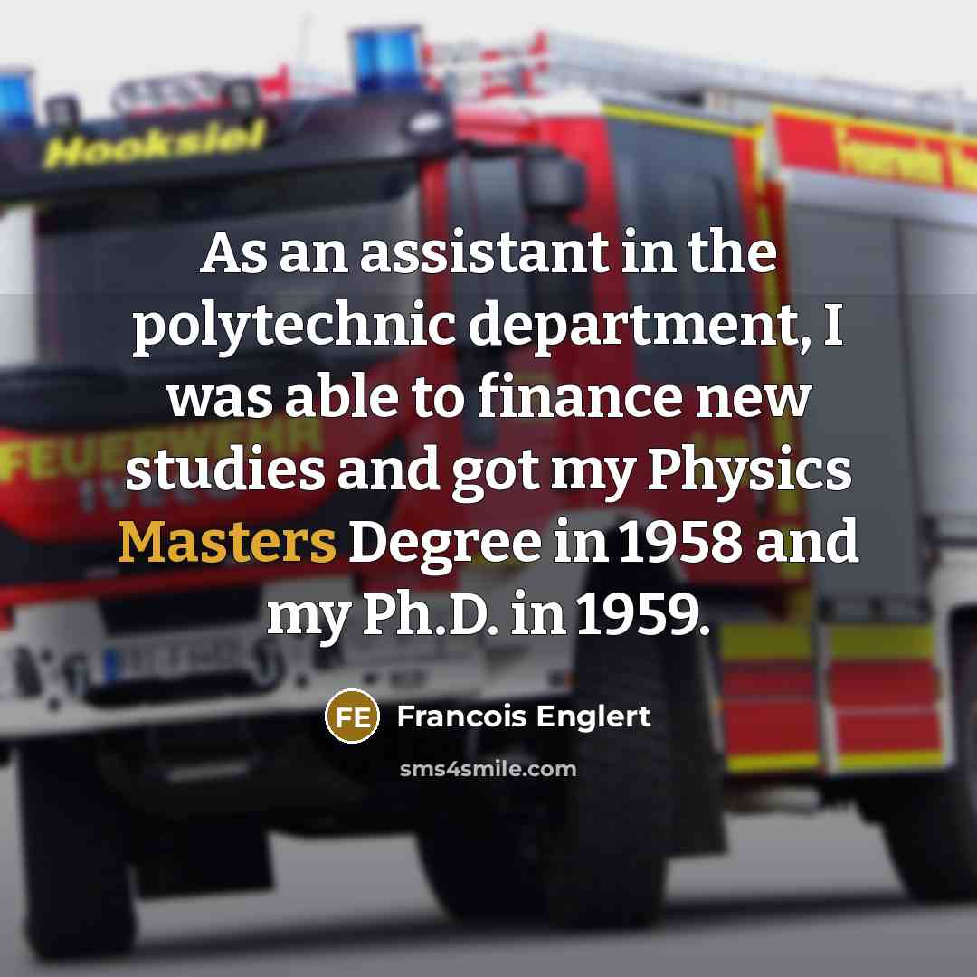 “As an assistant in the polytechnic department, I was able to finance new studies and got my Physics Masters Degree in 1958 and my Ph.D. in 1959.” quote by Francois Englert
