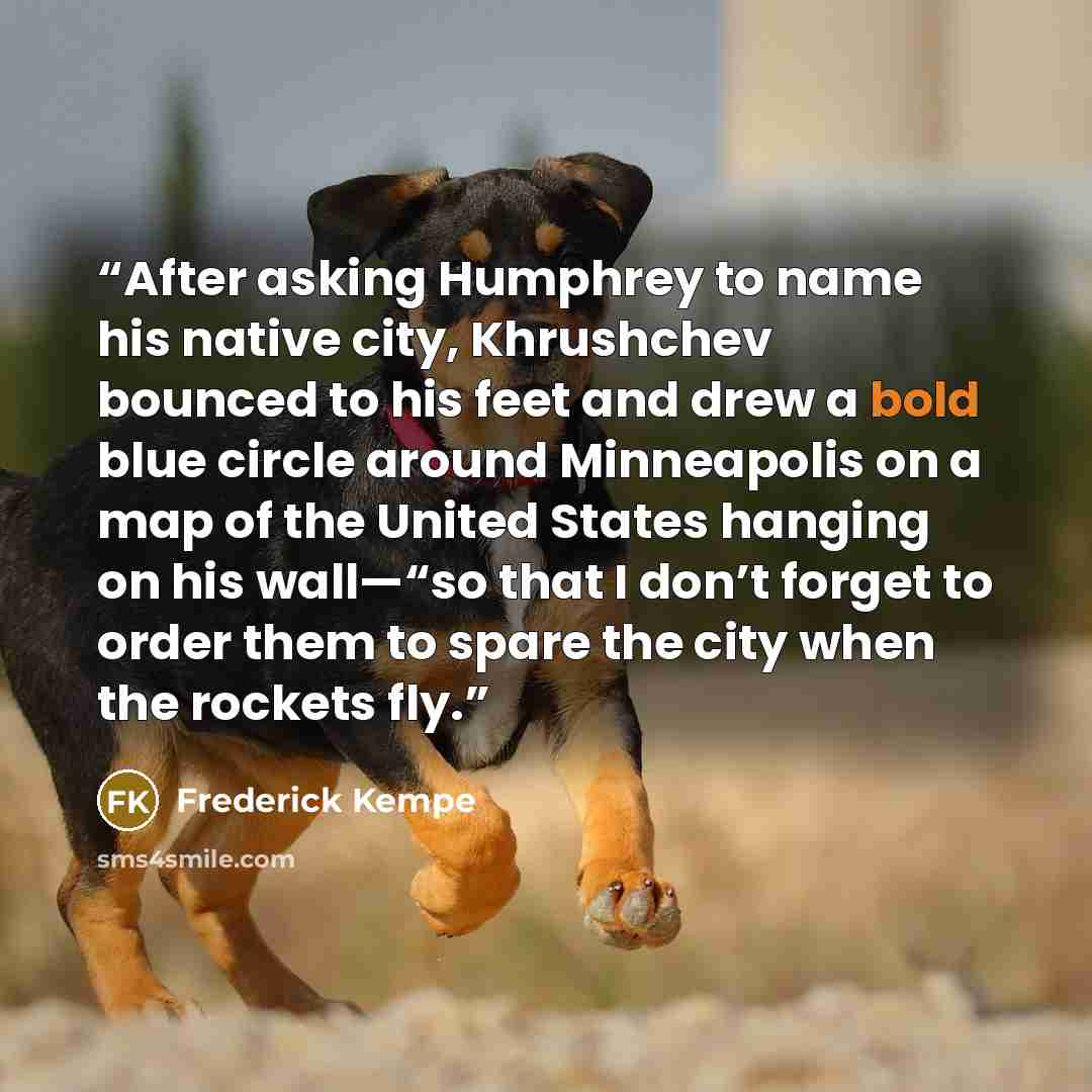 “After asking Humphrey to name his native city, Khrushchev bounced to his feet and drew a bold blue circle around Minneapolis on a map of the United States hanging on his wall—“so that I don’t forget to order them to spare the city when the rockets fly.” quote by Frederick Kempe