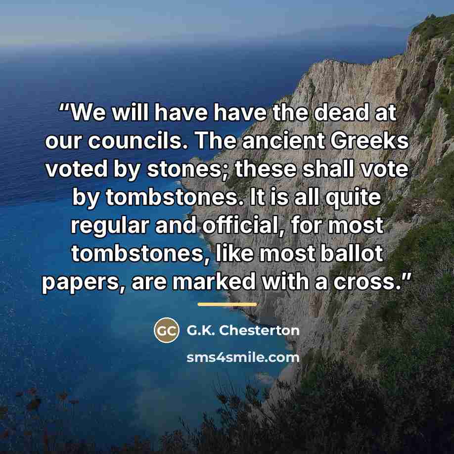 “We will have have the dead at our councils. The ancient Greeks voted by stones; these shall vote by tombstones. It is all quite regular and official, for most tombstones, like most ballot papers, are marked with a cross.” quote by G.K. Chesterton