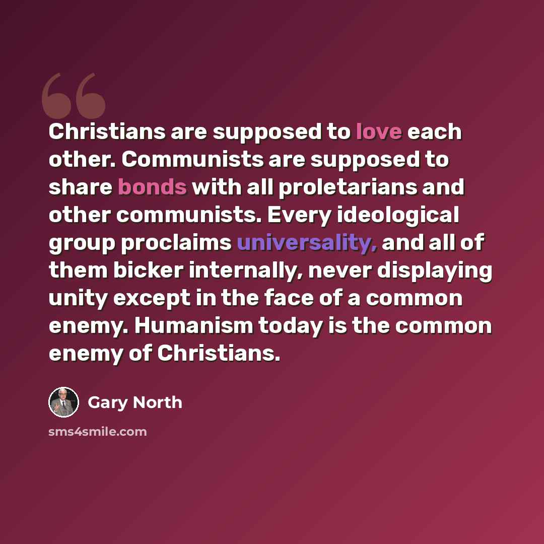 “Christians are supposed to love each other. Communists are supposed to share bonds with all proletarians and other communists. Every ideological group proclaims universality, and all of them bicker internally, never displaying unity except in the face of a common enemy. Humanism today is the…” quote by Gary North