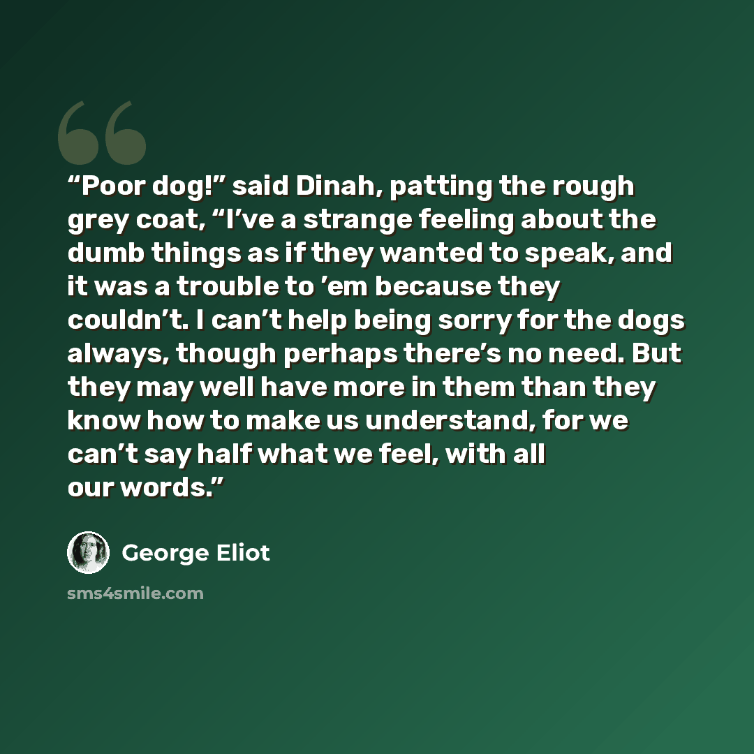 “Poor dog!” said Dinah, patting the rough grey coat, “I’ve a strange feeling about the dumb things as if they wanted to speak, and it was a trouble to ’em because they couldn’t. I can’t help being sorry for the dogs always, though perhaps there’s no need. But they may well have more in them than…” quote by George Eliot