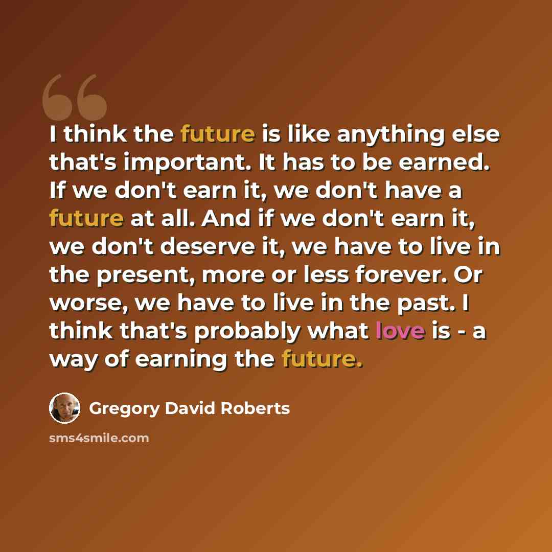 “I think the future is like anything else that's important. It has to be earned. If we don't earn it, we don't have a future at all. And if we don't earn it, we don't deserve it, we have to live in the present, more or less forever. Or worse, we have to live in the past. I think that's probably…” quote by Gregory David Roberts