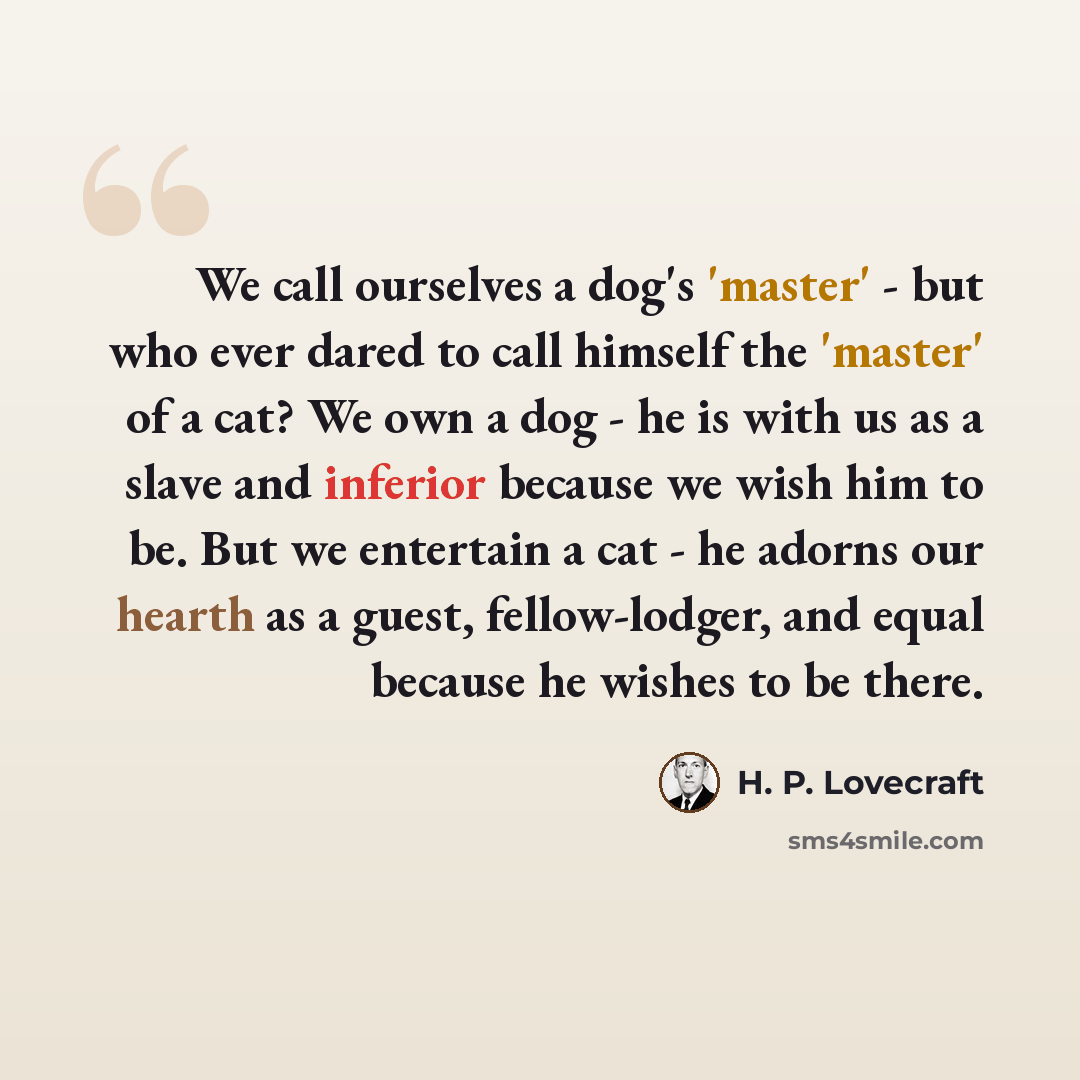 “We call ourselves a dog's 'master' - but who ever dared to call himself the 'master' of a cat? We own a dog - he is with us as a slave and inferior because we wish him to be. But we entertain a cat - he adorns our hearth as a guest, fellow-lodger, and equal because he wishes to be there.” quote by H. P. Lovecraft