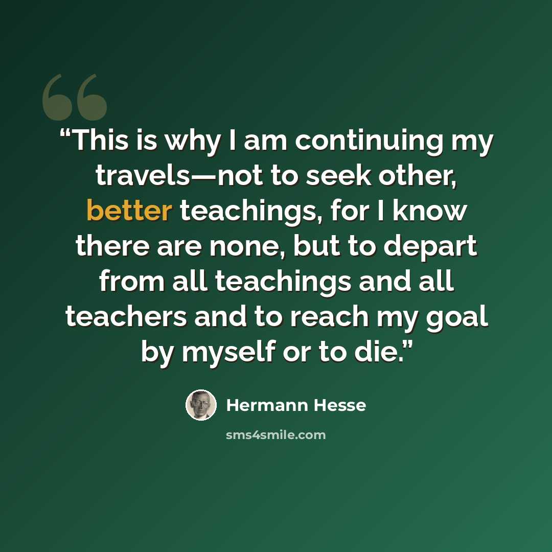 “This is why I am continuing my travels—not to seek other, better teachings, for I know there are none, but to depart from all teachings and all teachers and to reach my goal by myself or to die.” quote by Hermann Hesse