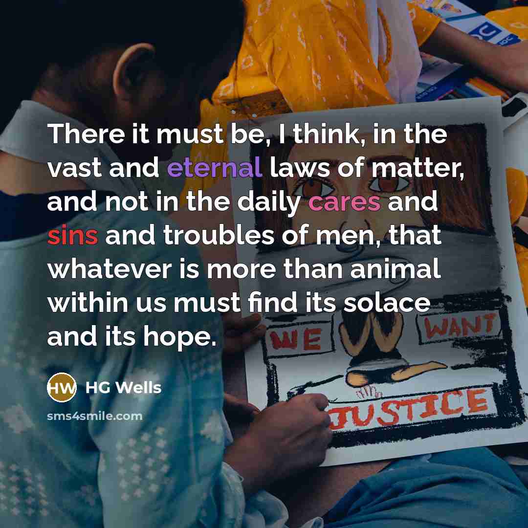 “There it must be, I think, in the vast and eternal laws of matter, and not in the daily cares and sins and troubles of men, that whatever is more than animal within us must find its solace and its hope.” quote by HG Wells
