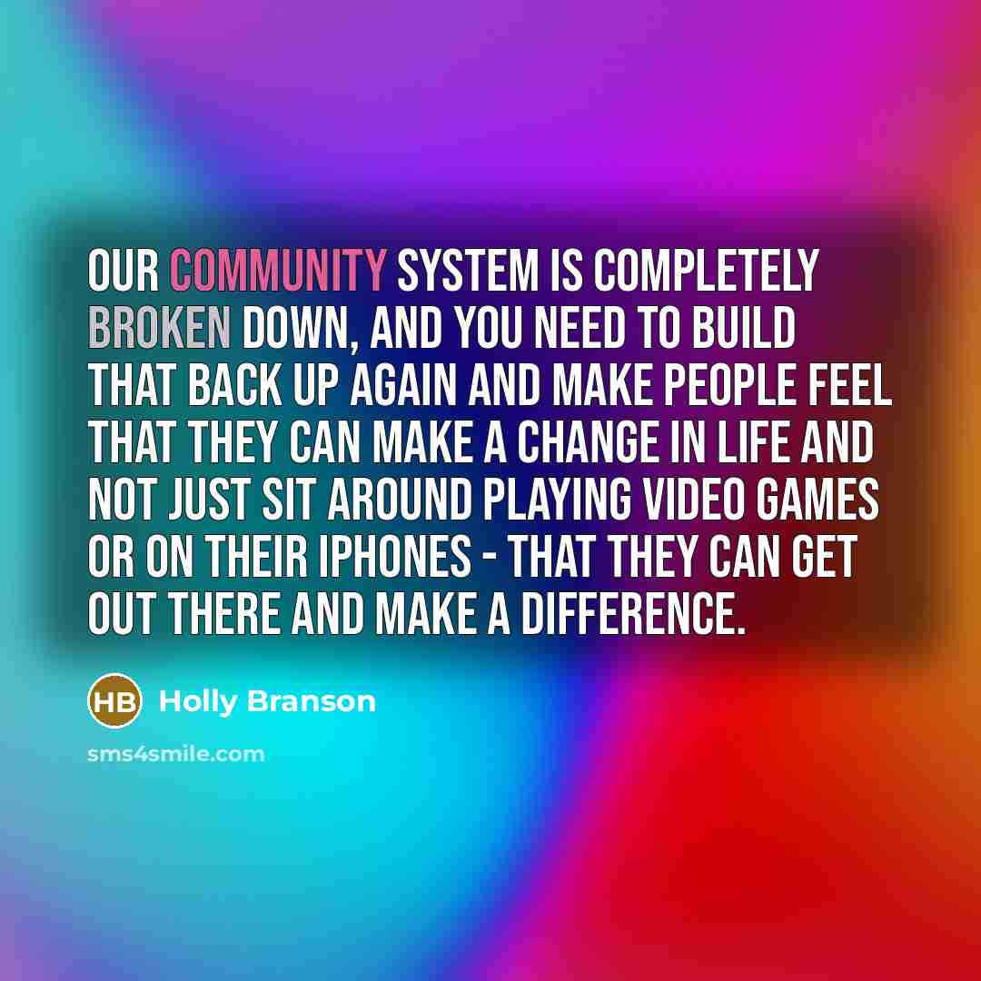 “Our community system is completely broken down, and you need to build that back up again and make people feel that they can make a change in life and not just sit around playing video games or on their iPhones - that they can get out there and make a difference.” quote by Holly Branson