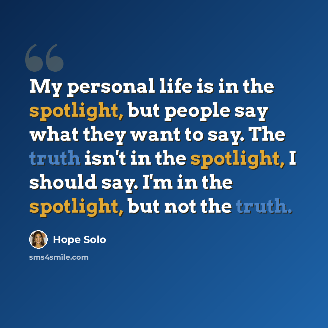 “My personal life is in the spotlight, but people say what they want to say. The truth isn't in the spotlight, I should say. I'm in the spotlight, but not the truth.” quote by Hope Solo