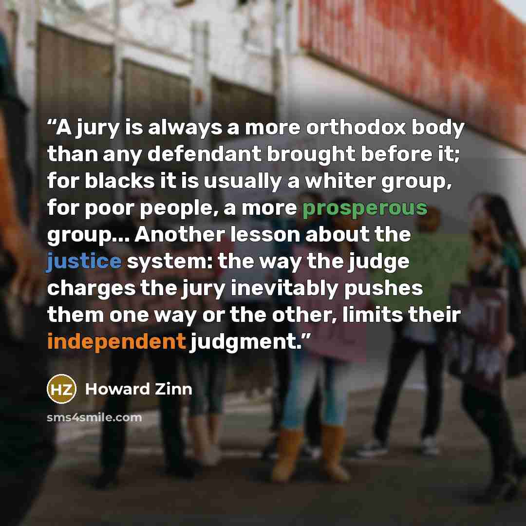 “A jury is always a more orthodox body than any defendant brought before it; for blacks it is usually a whiter group, for poor people, a more prosperous group... Another lesson about the justice system: the way the judge charges the jury inevitably pushes them one way or the other, limits their…” quote by Howard Zinn