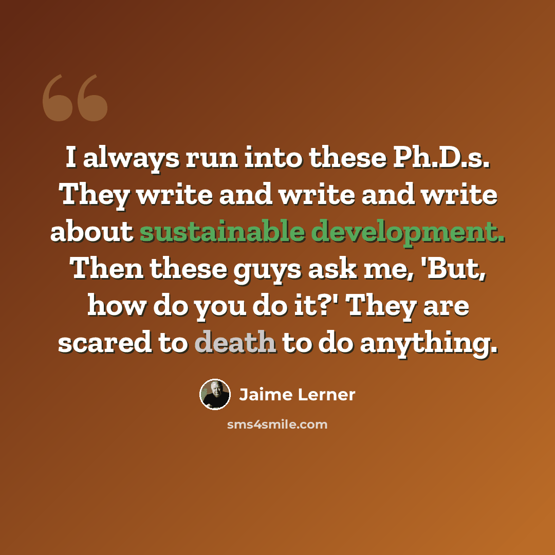 “I always run into these Ph.D.s. They write and write and write about sustainable development. Then these guys ask me, 'But, how do you do it?' They are scared to death to do anything.” quote by Jaime Lerner