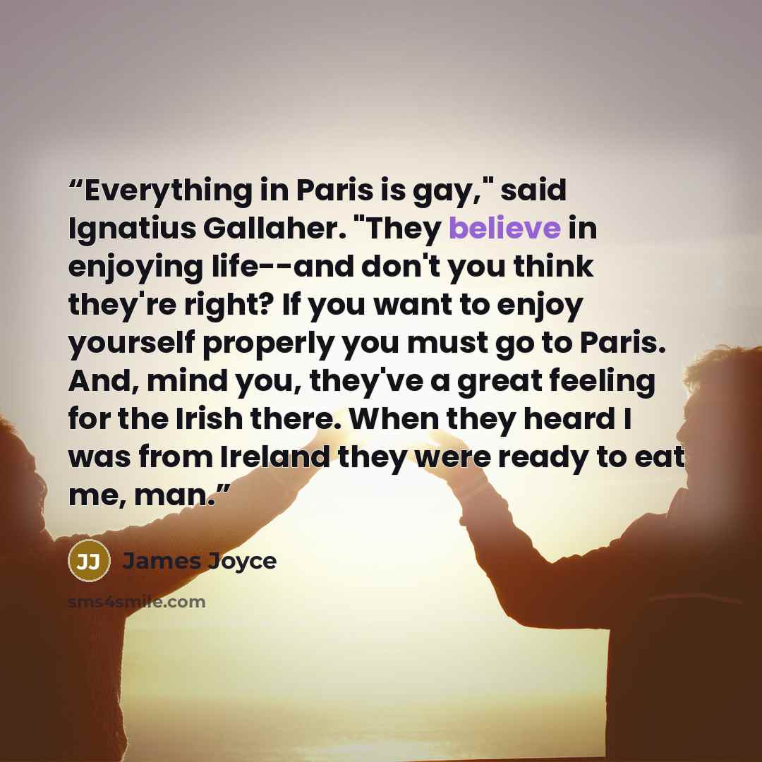 “Everything in Paris is gay," said Ignatius Gallaher. "They believe in enjoying life--and don't you think they're right? If you want to enjoy yourself properly you must go to Paris. And, mind you, they've a great feeling for the Irish there. When they heard I was from Ireland they were ready to eat…” quote by James Joyce