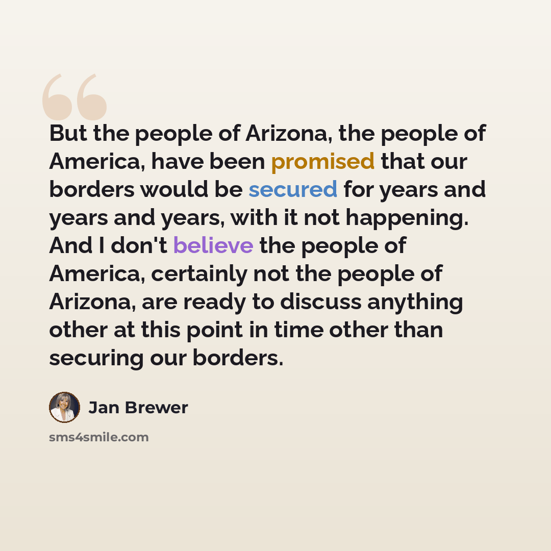 “But the people of Arizona, the people of America, have been promised that our borders would be secured for years and years and years, with it not happening. And I don't believe the people of America, certainly not the people of Arizona, are ready to discuss anything other at this point in time…” quote by Jan Brewer