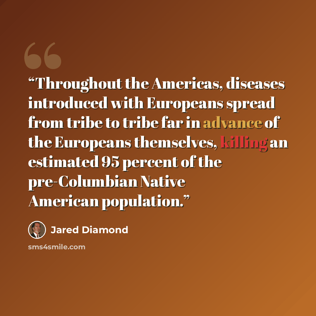 “Throughout the Americas, diseases introduced with Europeans spread from tribe to tribe far in advance of the Europeans themselves, killing an estimated 95 percent of the pre-Columbian Native American population.” quote by Jared Diamond