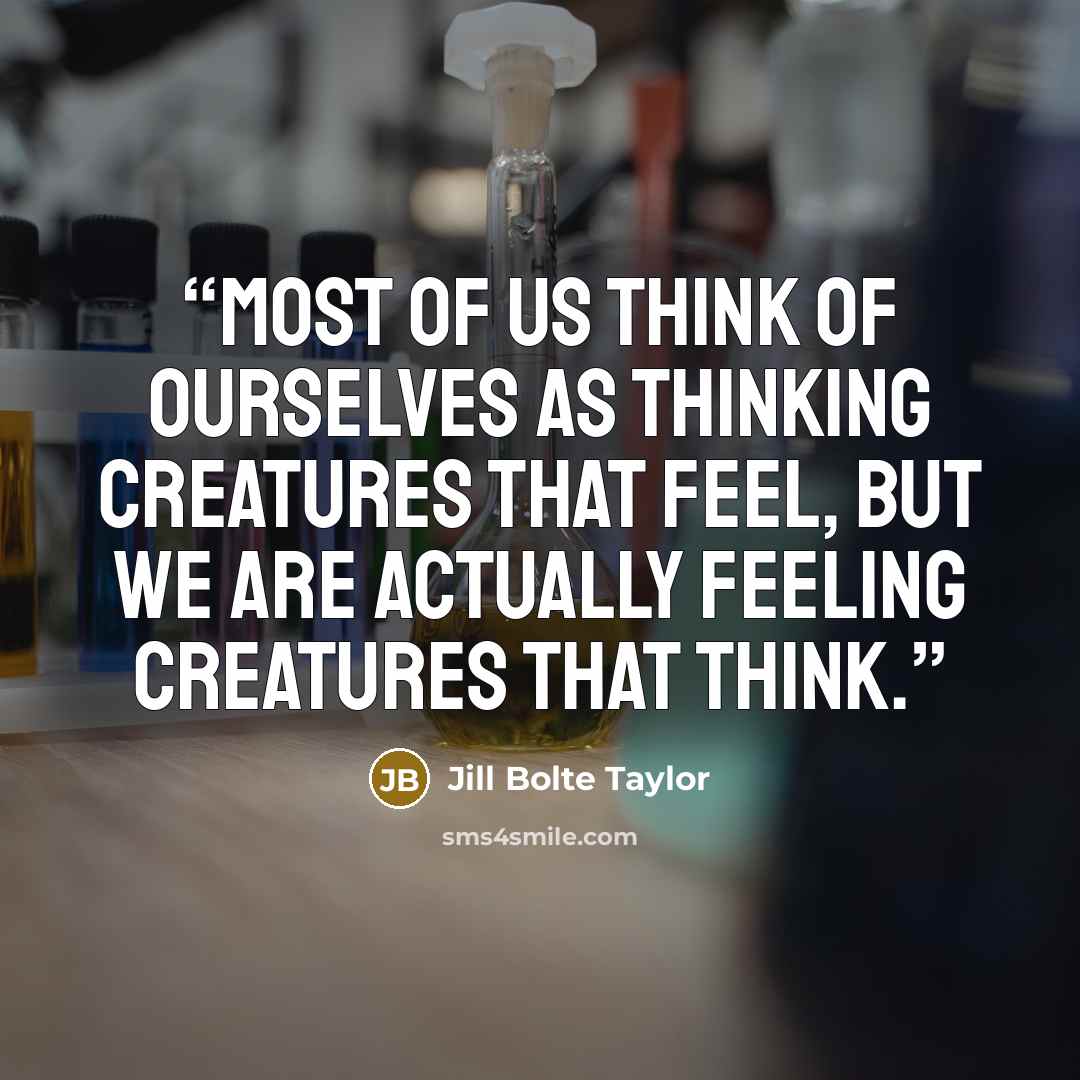 “Most of us think of ourselves as thinking creatures that feel, but we are actually feeling creatures that think.” quote by Jill Bolte Taylor