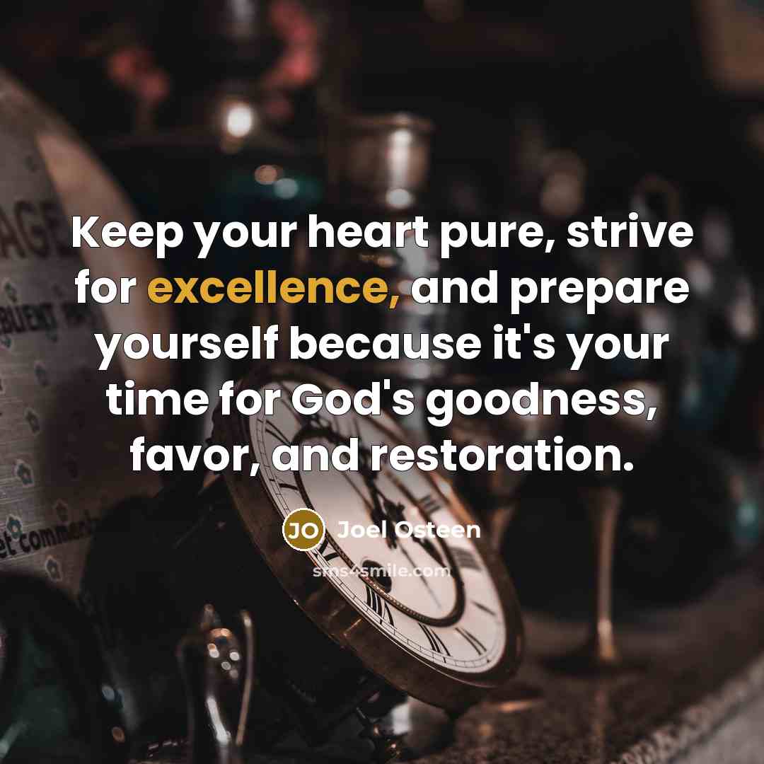 “Keep your heart pure, strive for excellence, and prepare yourself because it's your time for God's goodness, favor, and restoration.” quote by Joel Osteen