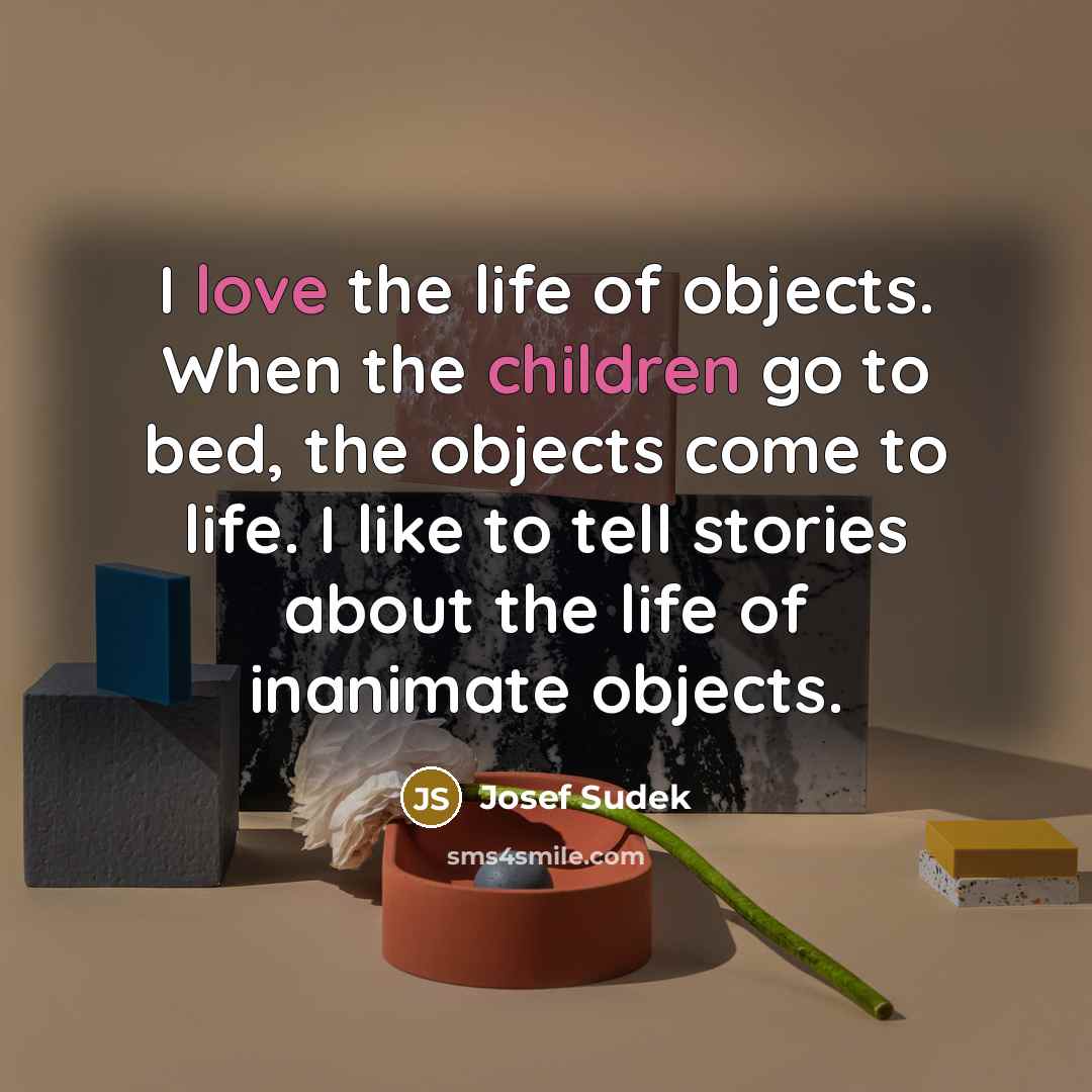 “I love the life of objects. When the children go to bed, the objects come to life. I like to tell stories about the life of inanimate objects.” quote by Josef Sudek