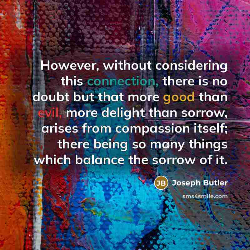 “However, without considering this connection, there is no doubt but that more good than evil, more delight than sorrow, arises from compassion itself; there being so many things which balance the sorrow of it.” quote by Joseph Butler