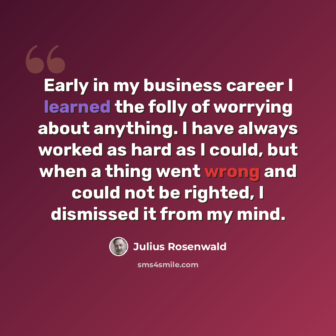 “Early in my business career I learned the folly of worrying about anything. I have always worked as hard as I could, but when a thing went wrong and could not be righted, I dismissed it from my mind.” quote by Julius Rosenwald