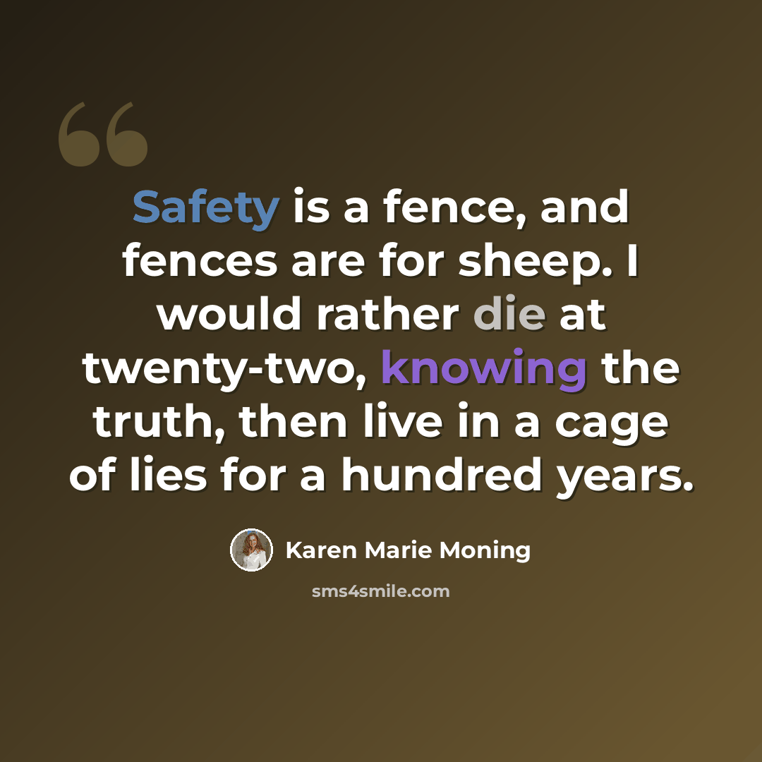 “Safety is a fence, and fences are for sheep. I would rather die at twenty-two, knowing the truth, then live in a cage of lies for a hundred years.” quote by Karen Marie Moning