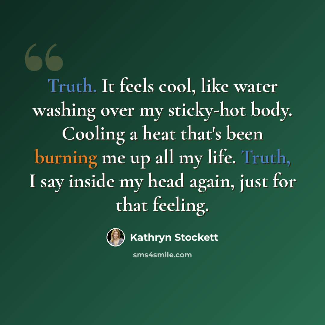 “Truth. It feels cool, like water washing over my sticky-hot body. Cooling a heat that's been burning me up all my life. Truth, I say inside my head again, just for that feeling.” quote by Kathryn Stockett