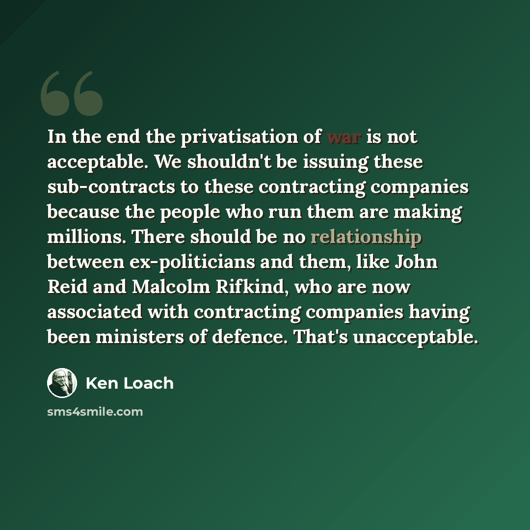“In the end the privatisation of war is not acceptable. We shouldn't be issuing these sub-contracts to these contracting companies because the people who run them are making millions. There should be no relationship between ex-politicians and them, like John Reid and Malcolm Rifkind, who are now…” quote by Ken Loach