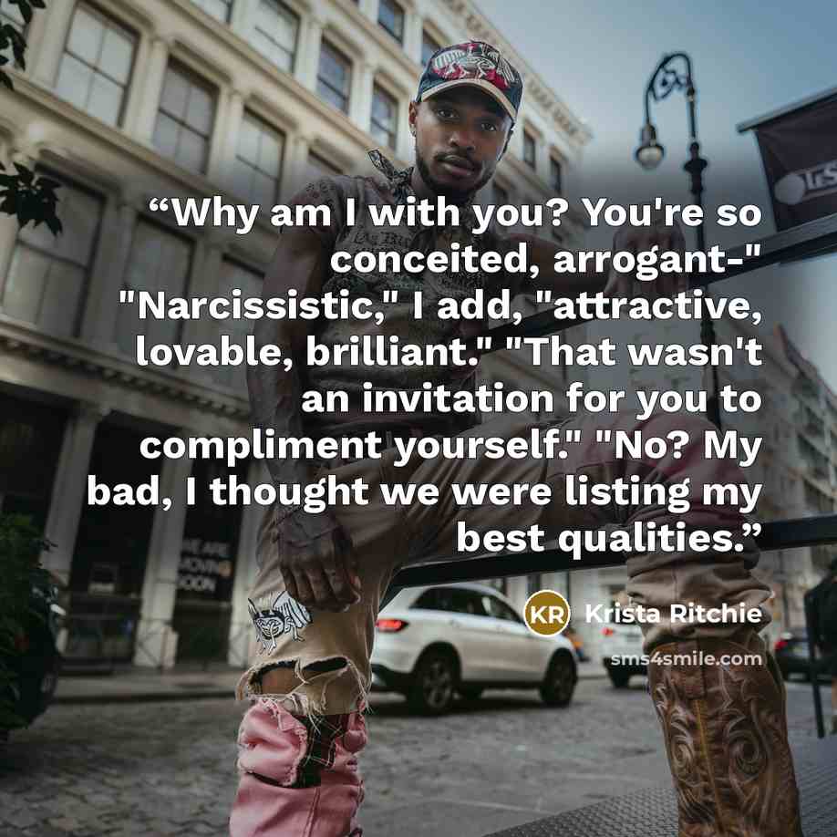 “Why am I with you? You're so conceited, arrogant-" "Narcissistic," I add, "attractive, lovable, brilliant." "That wasn't an invitation for you to compliment yourself." "No? My bad, I thought we were listing my best qualities.” quote by Krista Ritchie