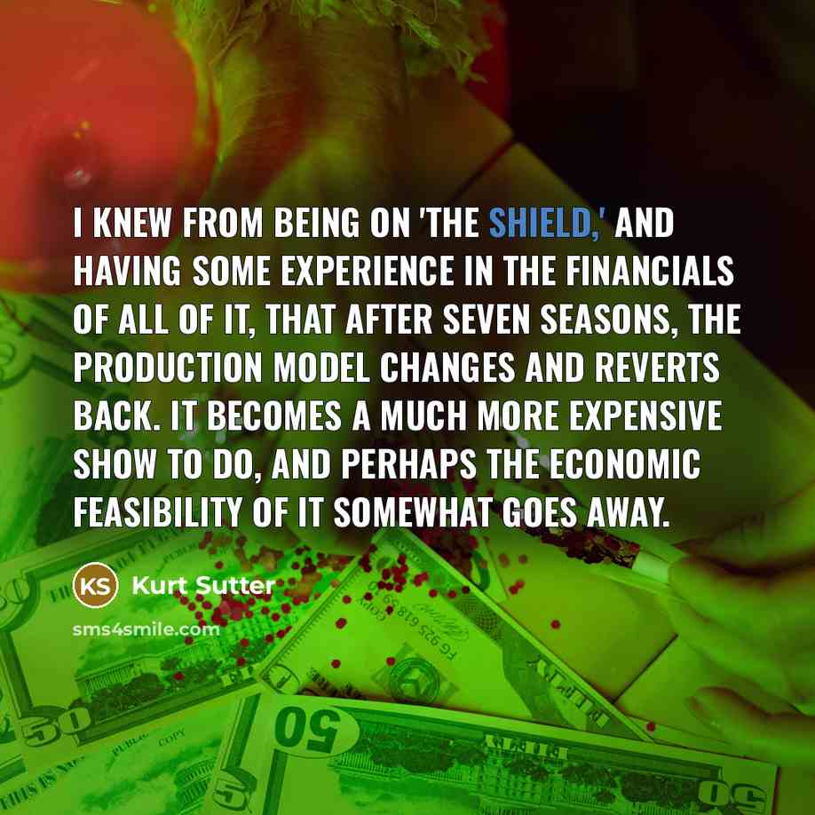 “I knew from being on 'The Shield,' and having some experience in the financials of all of it, that after seven seasons, the production model changes and reverts back. It becomes a much more expensive show to do, and perhaps the economic feasibility of it somewhat goes away.” quote by Kurt Sutter