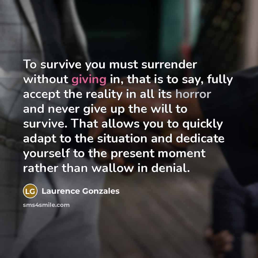 “To survive you must surrender without giving in, that is to say, fully accept the reality in all its horror and never give up the will to survive. That allows you to quickly adapt to the situation and dedicate yourself to the present moment rather than wallow in denial.” quote by Laurence Gonzales