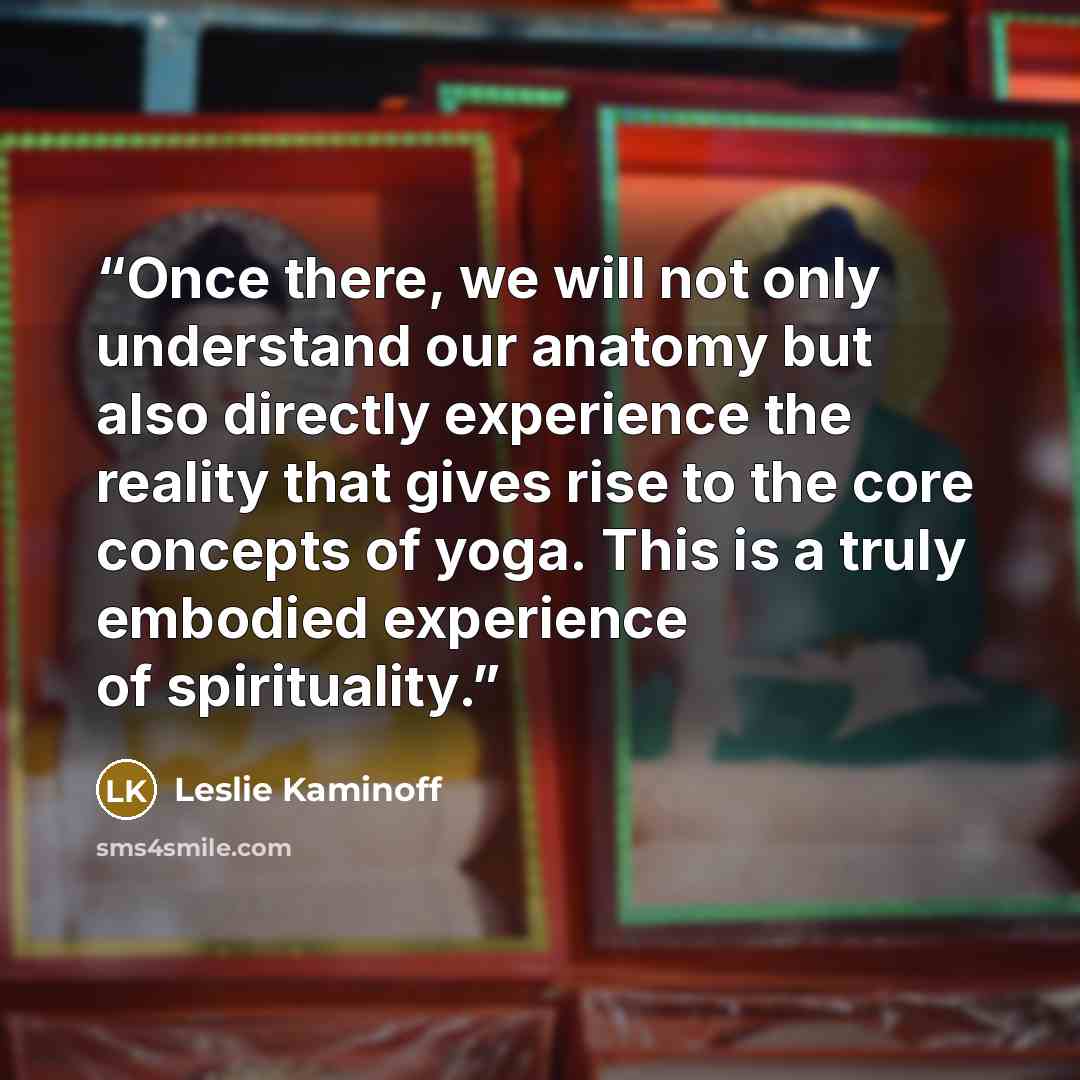 “Once there, we will not only understand our anatomy but also directly experience the reality that gives rise to the core concepts of yoga. This is a truly embodied experience of spirituality.” quote by Leslie Kaminoff