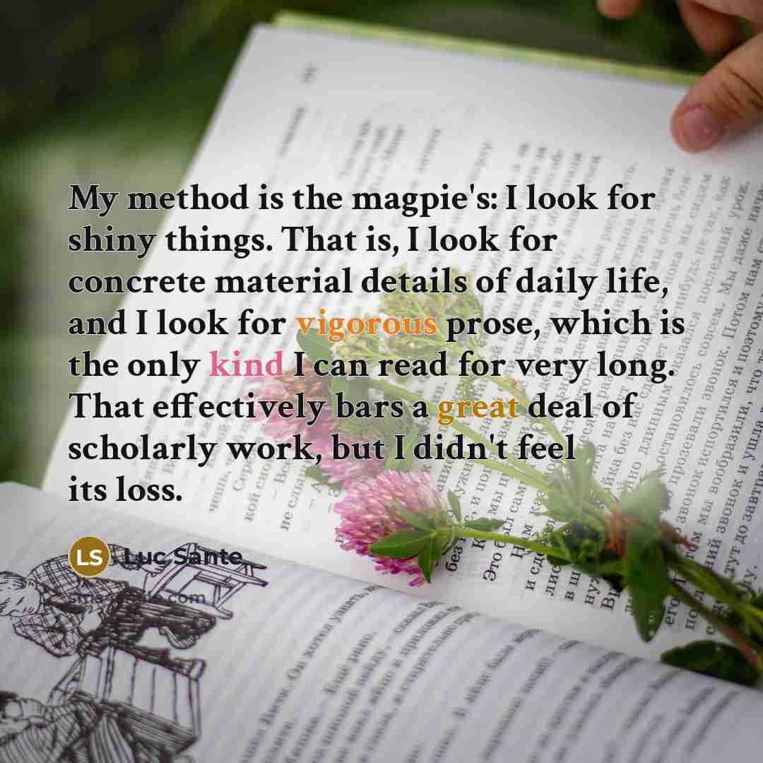 “My method is the magpie's: I look for shiny things. That is, I look for concrete material details of daily life, and I look for vigorous prose, which is the only kind I can read for very long. That effectively bars a great deal of scholarly work, but I didn't feel its loss.” quote by Luc Sante