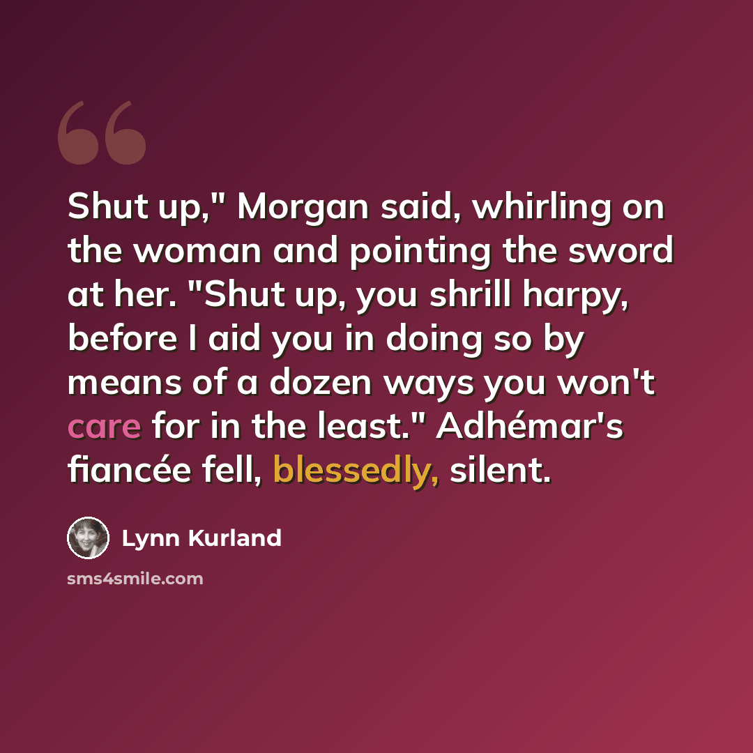 “Shut up," Morgan said, whirling on the woman and pointing the sword at her. "Shut up, you shrill harpy, before I aid you in doing so by means of a dozen ways you won't care for in the least." Adhémar's fiancée fell, blessedly, silent.” quote by Lynn Kurland