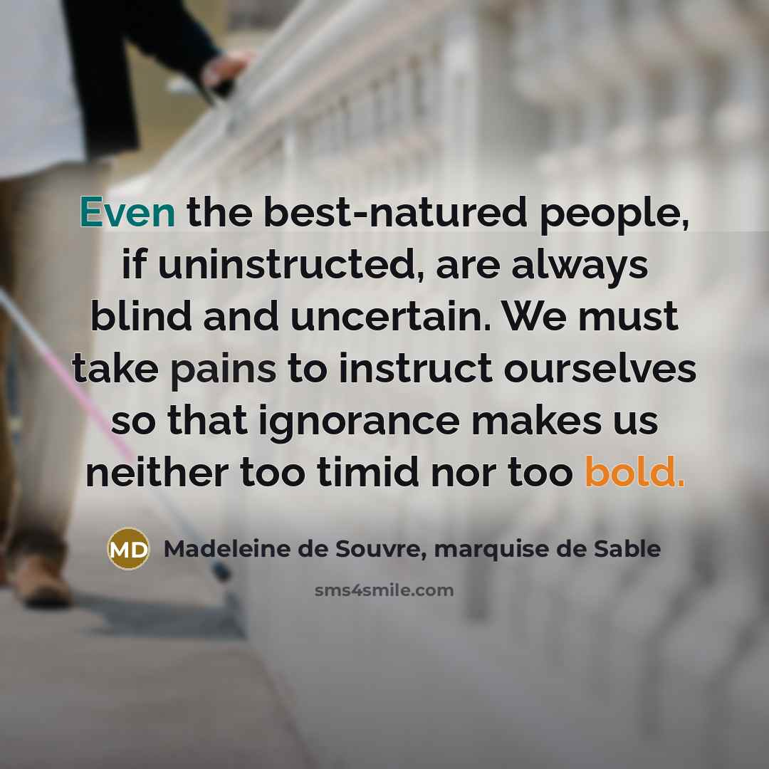 “Even the best-natured people, if uninstructed, are always blind and uncertain. We must take pains to instruct ourselves so that ignorance makes us neither too timid nor too bold.” quote by Madeleine de Souvre, marquise de Sable