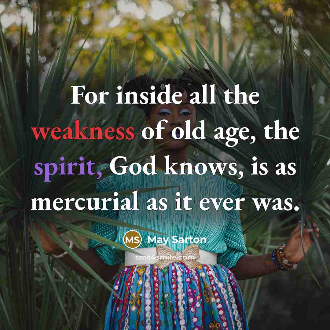 “For inside all the weakness of old age, the spirit, God knows, is as mercurial as it ever was.” quote by May Sarton