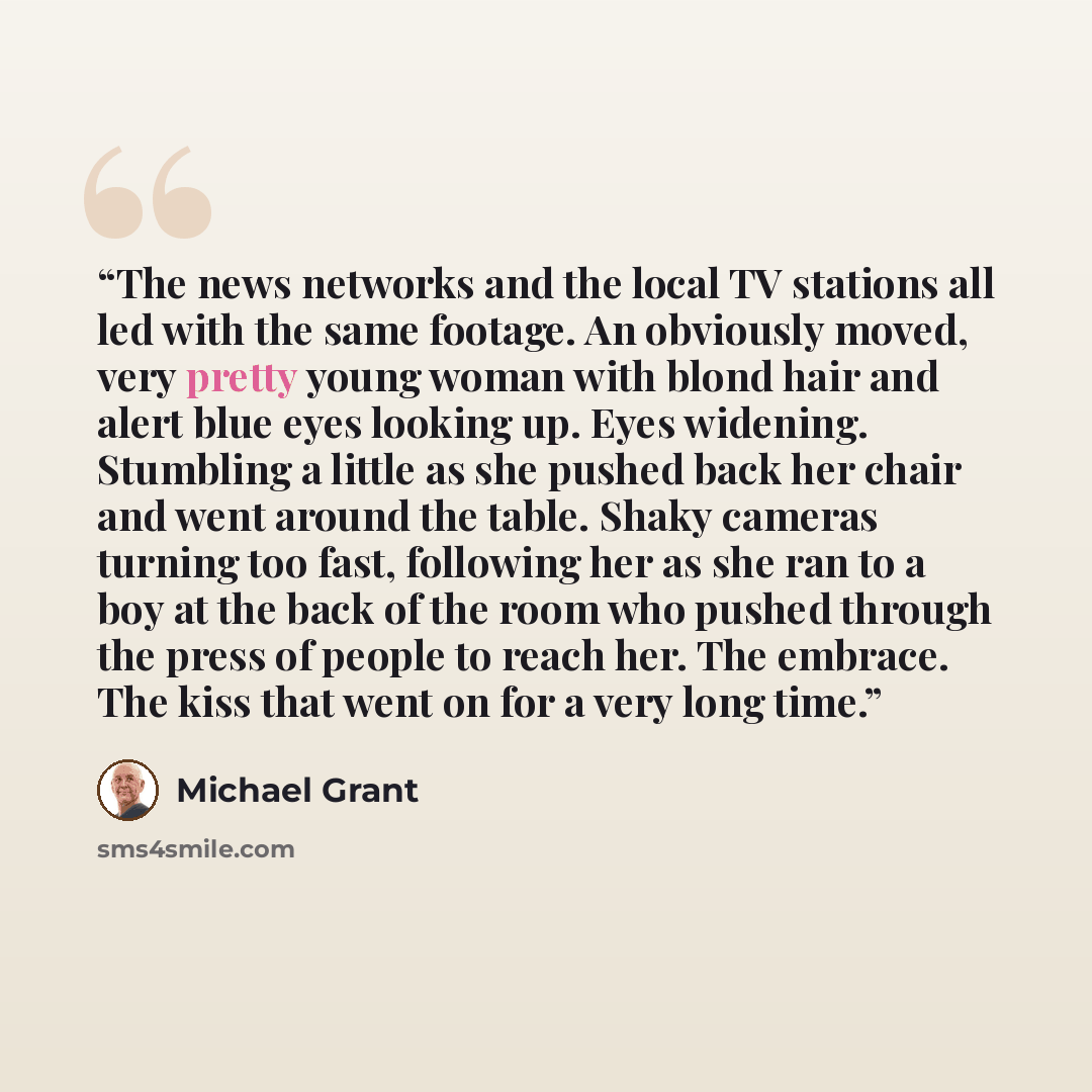 “The news networks and the local TV stations all led with the same footage. An obviously moved, very pretty young woman with blond hair and alert blue eyes looking up. Eyes widening. Stumbling a little as she pushed back her chair and went around the table. Shaky cameras turning too fast, following…” quote by Michael Grant
