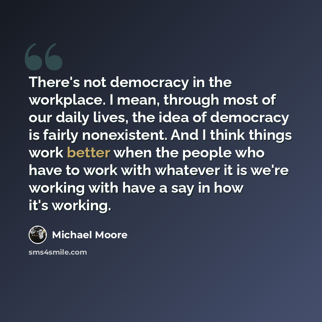 “There's not democracy in the workplace. I mean, through most of our daily lives, the idea of democracy is fairly nonexistent. And I think things work better when the people who have to work with whatever it is we're working with have a say in how it's working.” quote by Michael Moore