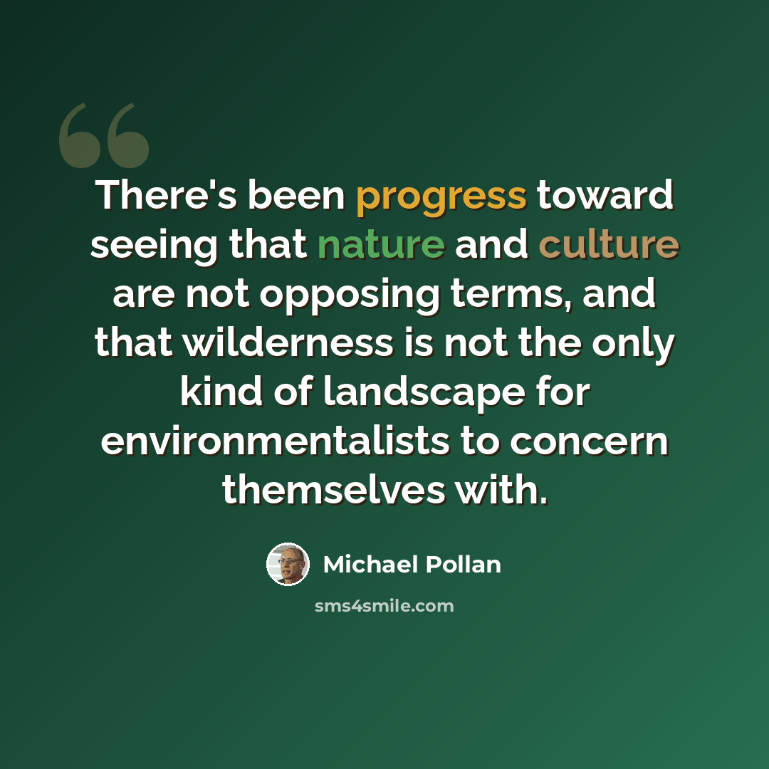 “There's been progress toward seeing that nature and culture are not opposing terms, and that wilderness is not the only kind of landscape for environmentalists to concern themselves with.” quote by Michael Pollan