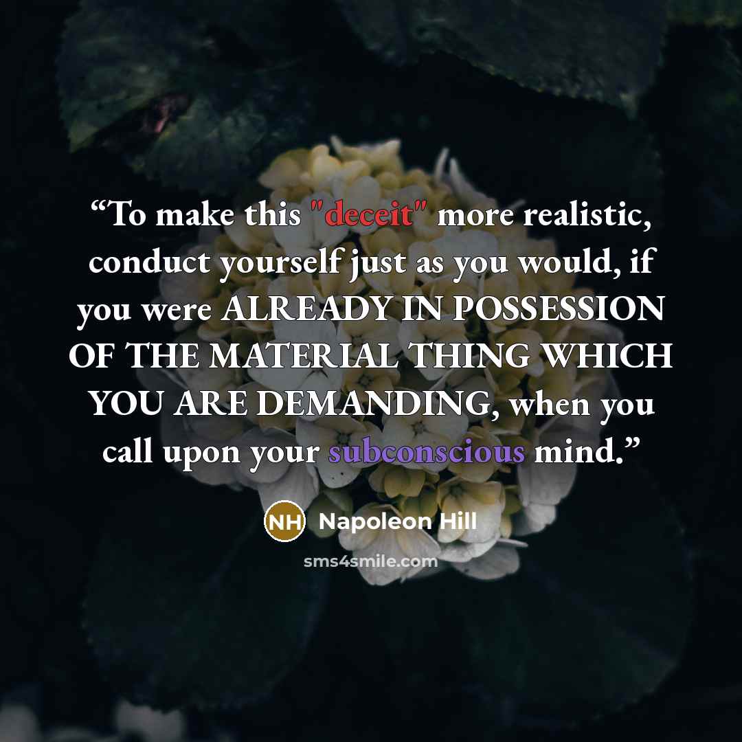 “To make this "deceit" more realistic, conduct yourself just as you would, if you were ALREADY IN POSSESSION OF THE MATERIAL THING WHICH YOU ARE DEMANDING, when you call upon your subconscious mind.” quote by Napoleon Hill