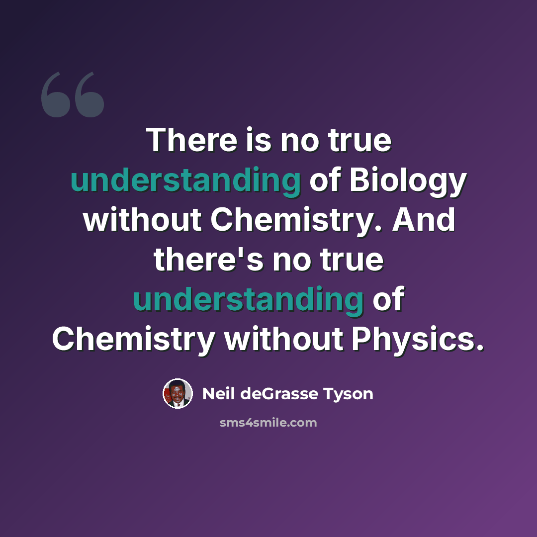 “There is no true understanding of Biology without Chemistry. And there's no true understanding of Chemistry without Physics.” quote by Neil deGrasse Tyson