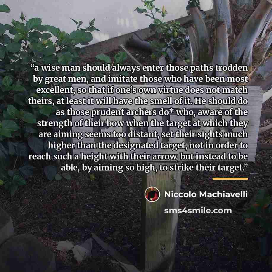 “a wise man should always enter those paths trodden by great men, and imitate those who have been most excellent, so that if one’s own virtue does not match theirs, at least it will have the smell of it. He should do as those prudent archers do* who, aware of the strength of their bow when the…” quote by Niccolò Machiavelli