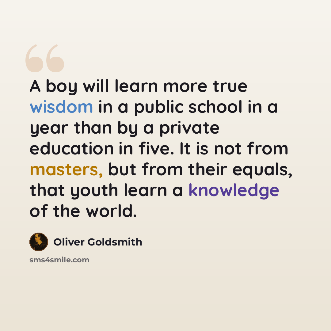 “A boy will learn more true wisdom in a public school in a year than by a private education in five. It is not from masters, but from their equals, that youth learn a knowledge of the world.” quote by Oliver Goldsmith