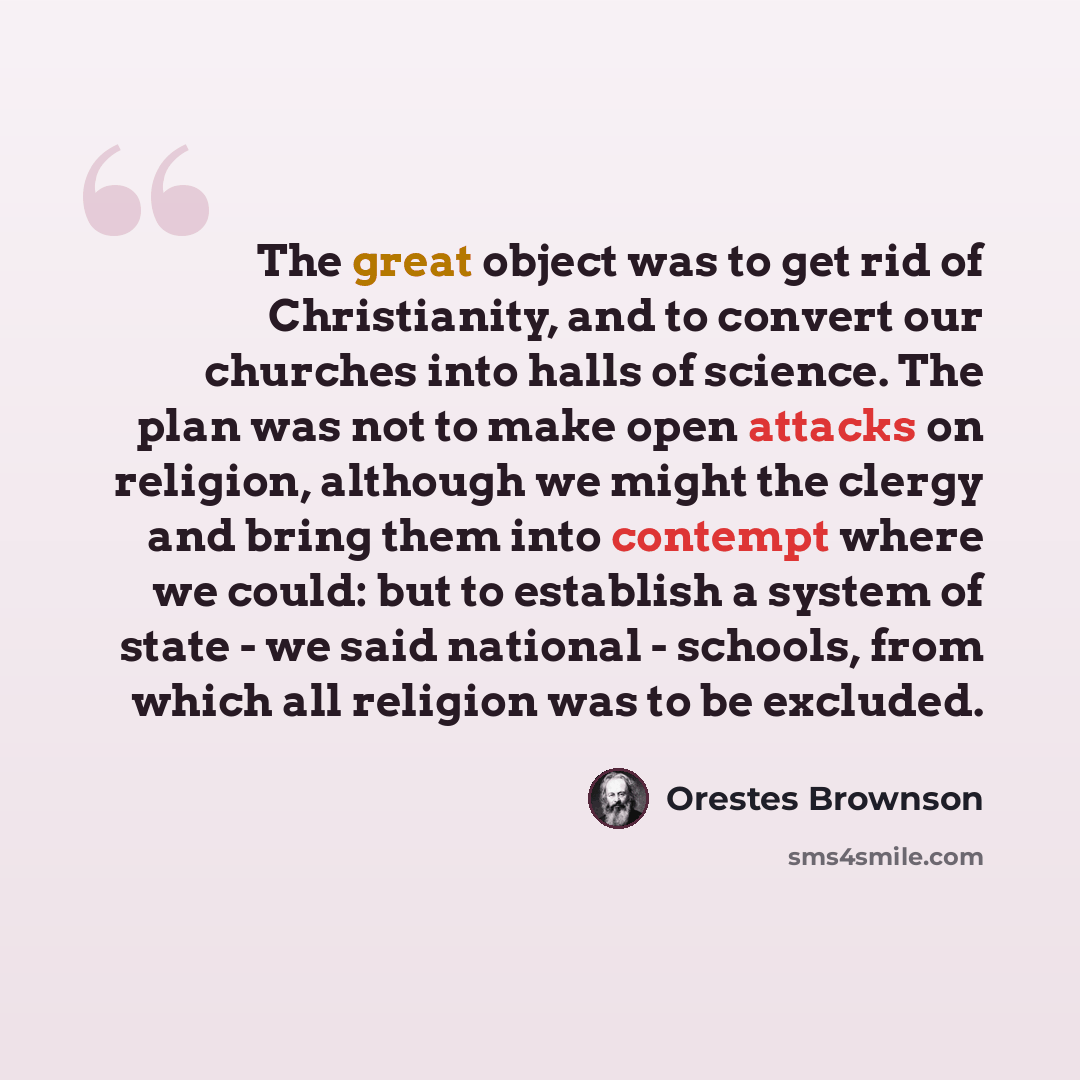 “The great object was to get rid of Christianity, and to convert our churches into halls of science. The plan was not to make open attacks on religion, although we might the clergy and bring them into contempt where we could: but to establish a system of state - we said national - schools, from…” quote by Orestes Brownson